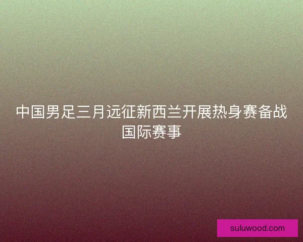 中国男足三月远征新西兰开展热身赛备战国际赛事